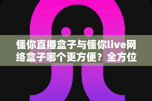 懂你直播盒子与懂你live网络盒子哪个更方便?全方位深度对比,帮你找到最省心的客厅影音解决方案 懂你直播盒子与懂你live网络盒子哪个更方便?全方位深度对比,帮你找到最省心的客厅影音解决方案