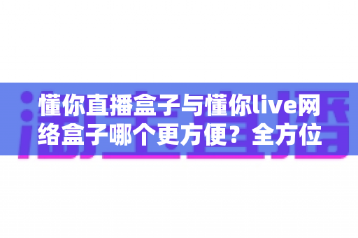 懂你直播盒子与懂你live网络盒子哪个更方便？全方位深度对比，帮你找到最省心的客厅影音解决方案