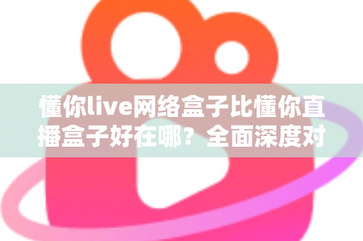 懂你live网络盒子比懂你直播盒子好在哪？全面深度对比助你选购不踩坑