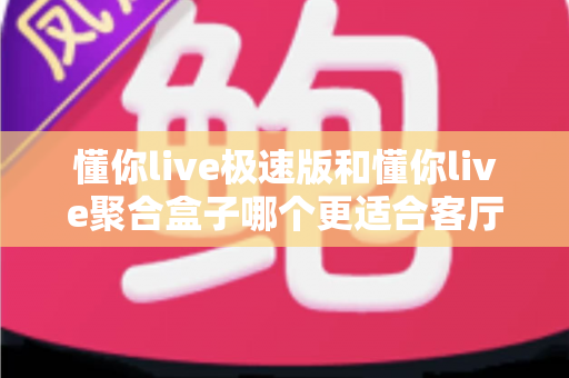 懂你live极速版和懂你live聚合盒子哪个更适合客厅？深度对比帮你选对不选贵