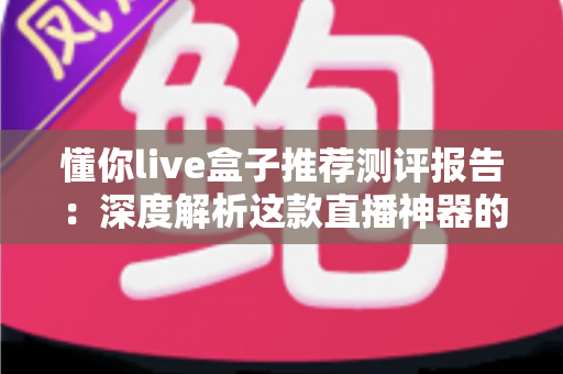 懂你live盒子推荐测评报告：深度解析这款直播神器的真实表现与购买价值