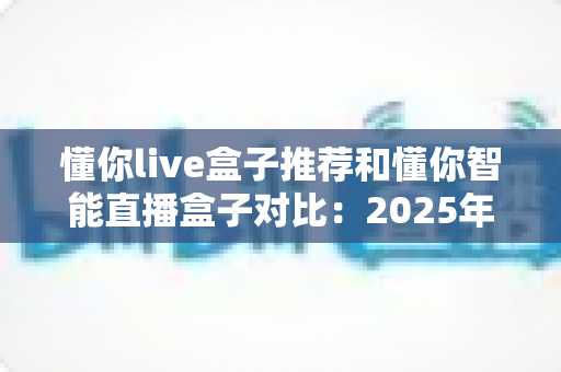 懂你live盒子推荐和懂你智能直播盒子对比：2025年最新选购指南，哪款更值得入手？