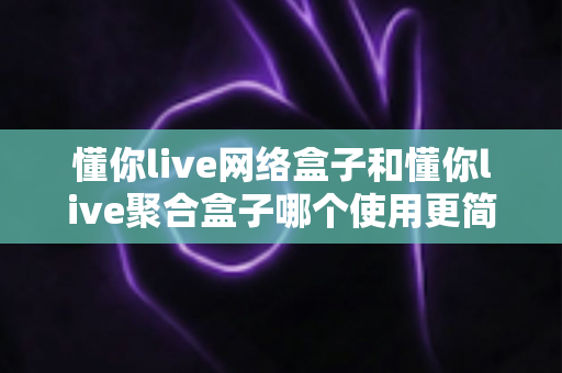 懂你live网络盒子和懂你live聚合盒子哪个使用更简单？新手必看全方位对比指南