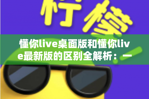 懂你live桌面版和懂你live最新版的区别全解析：一文读懂两大版本差异，帮你选对工具不踩坑