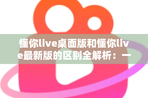 懂你live桌面版和懂你live最新版的区别全解析：一文读懂两大版本差异，帮你选对工具不踩坑