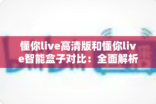 懂你live高清版和懂你live智能盒子对比:全面解析两款设备的差异,帮你选出最适合的直播神器 懂你live高清版和懂你live智能盒子对比:全面解析两款设备的差异,帮你选出最适合的直播神器