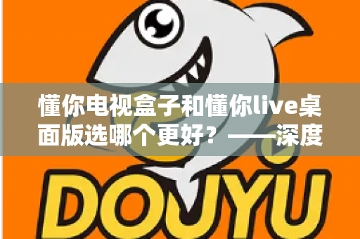 懂你电视盒子和懂你live桌面版选哪个更好？——深度对比评测与选购全攻略