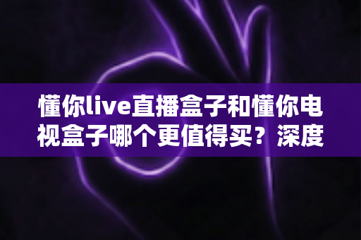 懂你live直播盒子和懂你电视盒子哪个更值得买？深度对比测评帮你选对不选贵