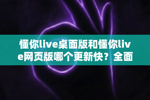 懂你live桌面版和懂你live网页版哪个更新快？全面对比帮你选对版本