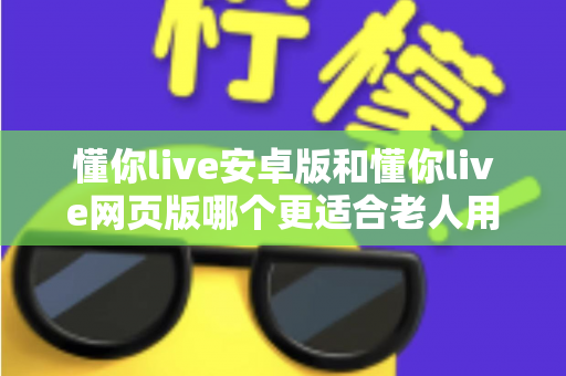 懂你live安卓版和懂你live网页版哪个更适合老人用？一文看懂最佳选择