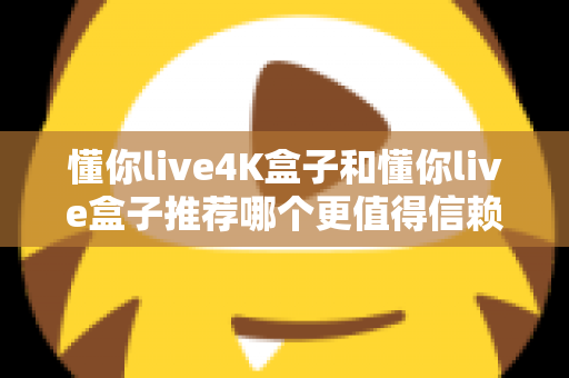 懂你live4K盒子和懂你live盒子推荐哪个更值得信赖？2025年深度对比评测与避坑选购指南