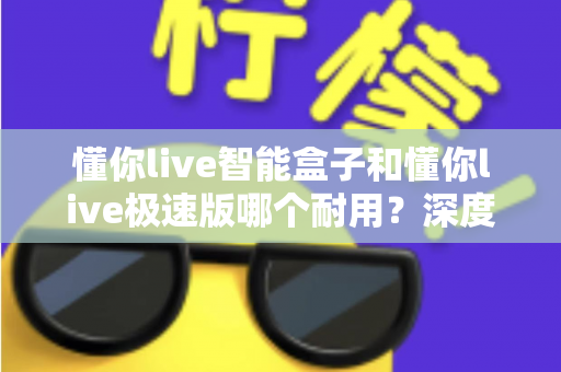 懂你live智能盒子和懂你live极速版哪个耐用？深度对比解析帮你选对不踩坑