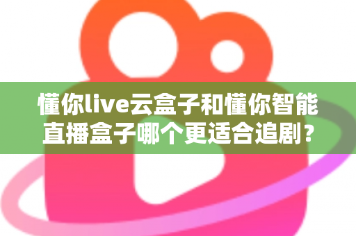 懂你live云盒子和懂你智能直播盒子哪个更适合追剧？深度对比评测帮你选出真正的追剧神器