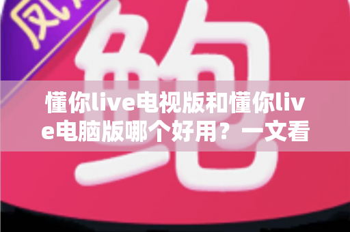 懂你live电视版和懂你live电脑版哪个好用？一文看懂两大版本的差异与选择技巧