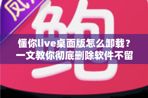 懂你live桌面版怎么卸载？一文教你彻底删除软件不留残留