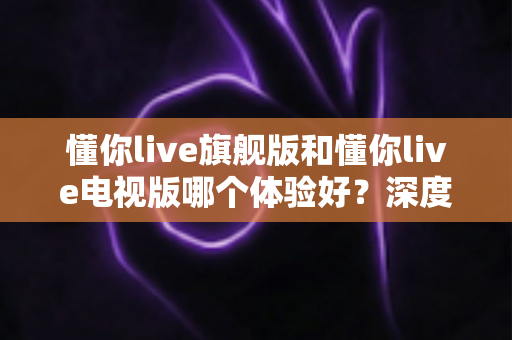 懂你live旗舰版和懂你live电视版哪个体验好？深度对比评测助你选出最适合的版本
