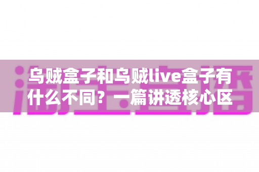 乌贼盒子和乌贼live盒子有什么不同？一篇讲透核心区别与选购指南的深度对比文章
