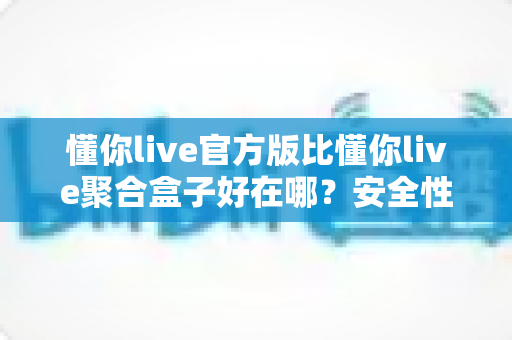 懂你live官方版比懂你live聚合盒子好在哪？安全性、稳定性与使用体验全面对比指南
