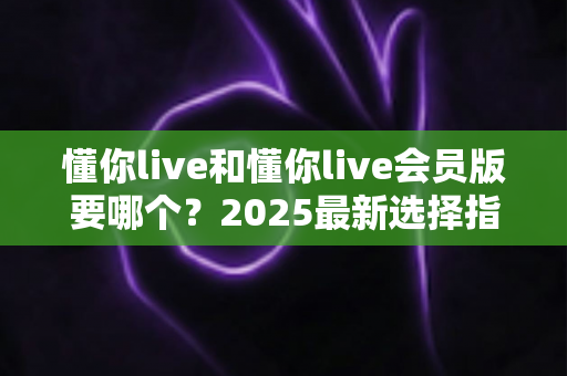 懂你live和懂你live会员版要哪个?2025最新选择指南帮你轻松做决定 懂你live和懂你live会员版要哪个?2025最新选择指南帮你轻松做决定