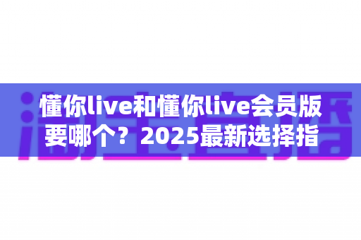 懂你live和懂你live会员版要哪个?2025最新选择指南帮你轻松做决定 懂你live和懂你live会员版要哪个?2025最新选择指南帮你轻松做决定