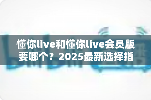 懂你live和懂你live会员版要哪个？2025最新选择指南帮你轻松做决定