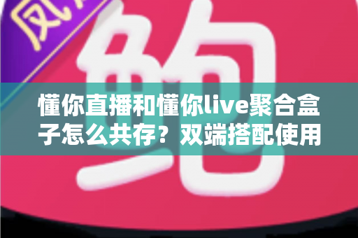 懂你直播和懂你live聚合盒子怎么共存？双端搭配使用全攻略与优化指南