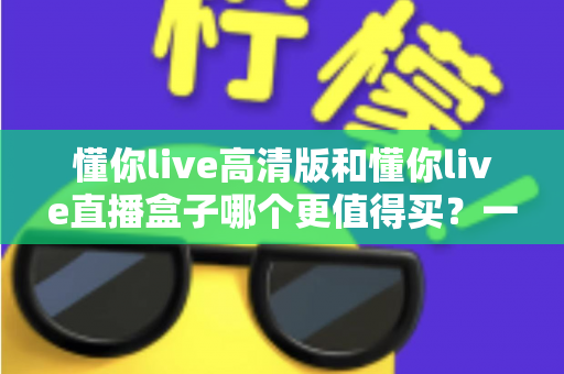 懂你live高清版和懂你live直播盒子哪个更值得买?一文读懂差异,选购不再纠结 懂你live高清版和懂你live直播盒子哪个更值得买?一文读懂差异,选购不再纠结