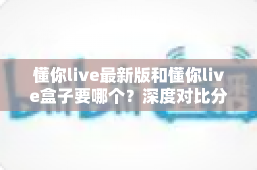 懂你live最新版和懂你live盒子要哪个？深度对比分析帮你选对工具，看直播更省心