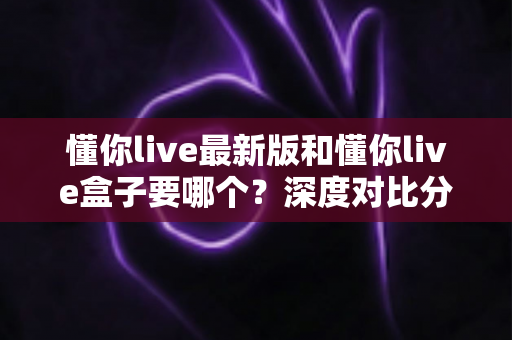 懂你live最新版和懂你live盒子要哪个？深度对比分析帮你选对工具，看直播更省心