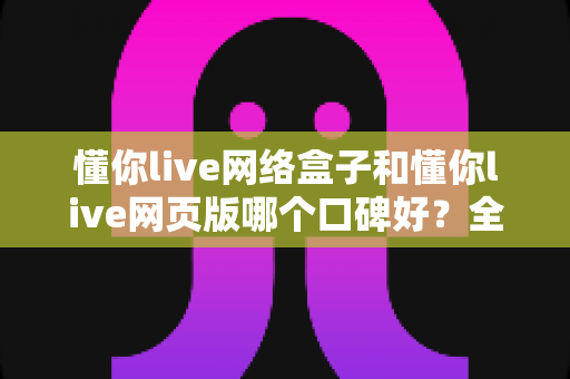 懂你live网络盒子和懂你live网页版哪个口碑好？全面深度对比分析帮你选对不踩坑