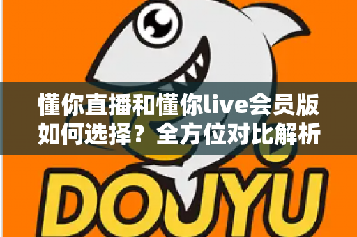 懂你直播和懂你live会员版如何选择?全方位对比解析帮你找到最合适的版本 懂你直播和懂你live会员版如何选择?全方位对比解析帮你找到最合适的版本