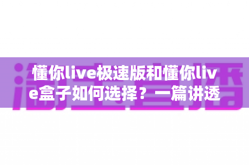 懂你live极速版和懂你live盒子如何选择？一篇讲透差异的实战选购指南，帮你少走弯路不踩坑