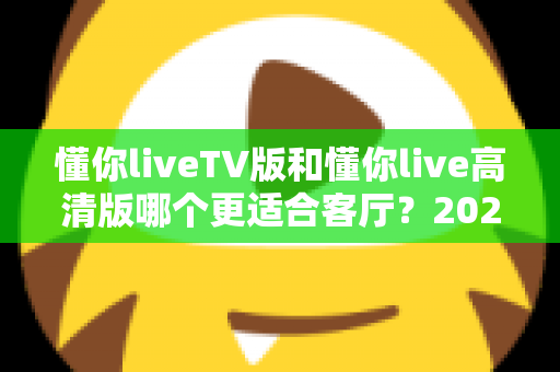 懂你liveTV版和懂你live高清版哪个更适合客厅？2025最新客厅大屏观看选购指南与深度实测对比