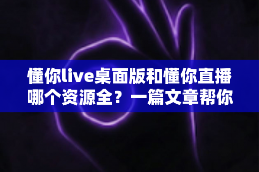 懂你live桌面版和懂你直播哪个资源全?一篇文章帮你彻底搞清楚 懂你live桌面版和懂你直播哪个资源全?一篇文章帮你彻底搞清楚