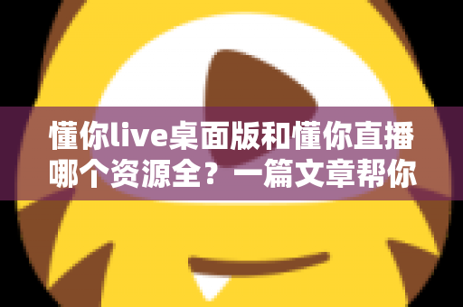 懂你live桌面版和懂你直播哪个资源全？一篇文章帮你彻底搞清楚
