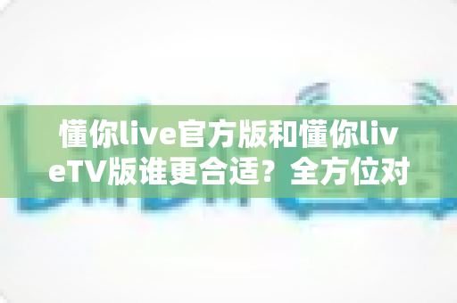 懂你live官方版和懂你liveTV版谁更合适？全方位对比解析助你选出最适合的版本