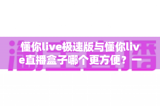 懂你live极速版与懂你live直播盒子哪个更方便？一文看懂两款直播工具的真实差异与选择指南