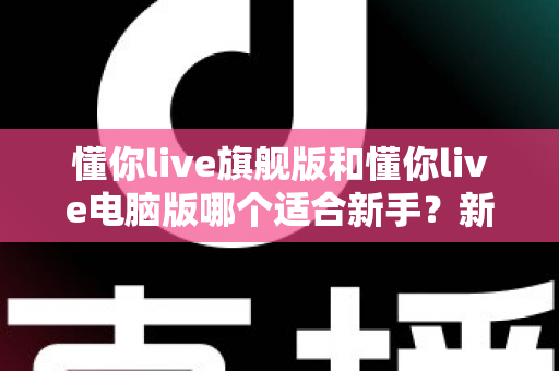 懂你live旗舰版和懂你live电脑版哪个适合新手?新手入门选版全攻略与避坑指南 懂你live旗舰版和懂你live电脑版哪个适合新手?新手入门选版全攻略与避坑指南