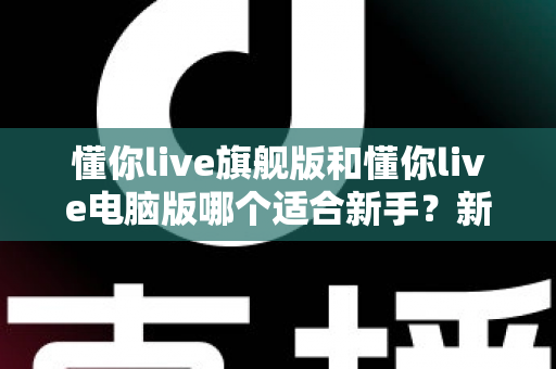 懂你live旗舰版和懂你live电脑版哪个适合新手？新手入门选版全攻略与避坑指南