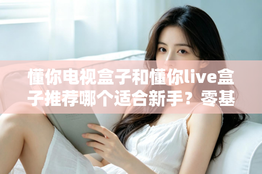 懂你电视盒子和懂你live盒子推荐哪个适合新手？零基础用户的选购指南与深度对比