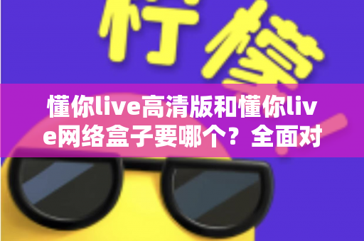 懂你live高清版和懂你live网络盒子要哪个？全面对比分析与选购指南帮你轻松做决定