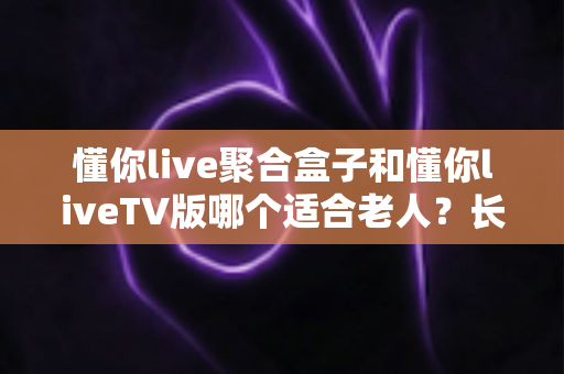 懂你live聚合盒子和懂你liveTV版哪个适合老人？长辈观影最佳选择全解析