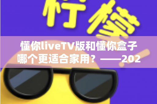 懂你liveTV版和懂你盒子哪个更适合家用?——2024家庭观影设备深度对比全攻略 懂你liveTV版和懂你盒子哪个更适合家用?——2024家庭观影设备深度对比全攻略