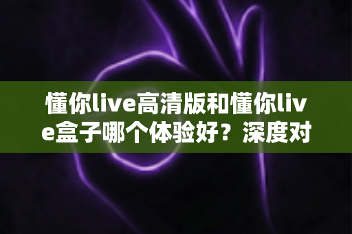懂你live高清版和懂你live盒子哪个体验好?深度对比评测帮你选对不选贵 懂你live高清版和懂你live盒子哪个体验好?深度对比评测帮你选对不选贵