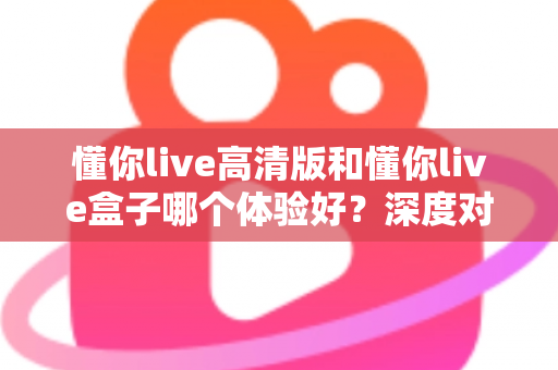 懂你live高清版和懂你live盒子哪个体验好?深度对比评测帮你选对不选贵 懂你live高清版和懂你live盒子哪个体验好?深度对比评测帮你选对不选贵