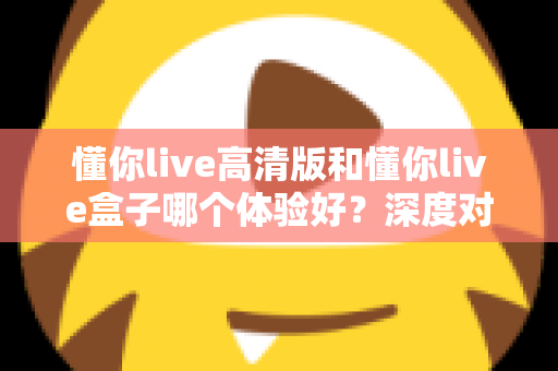 懂你live高清版和懂你live盒子哪个体验好？深度对比评测帮你选对不选贵