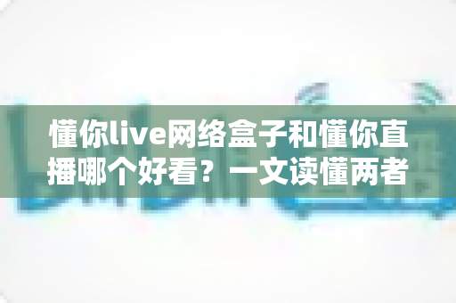 懂你live网络盒子和懂你直播哪个好看？一文读懂两者差异，选对观影方式不踩坑