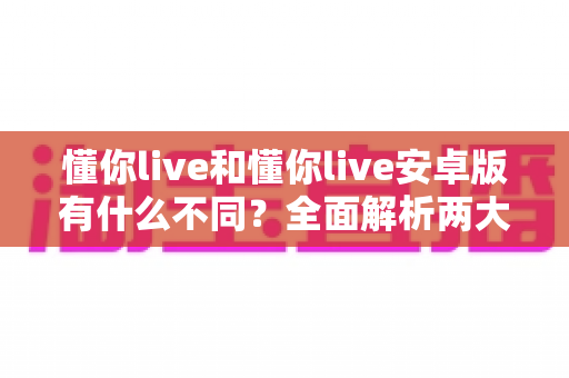 懂你live和懂你live安卓版有什么不同？全面解析两大版本的核心差异与选择指南