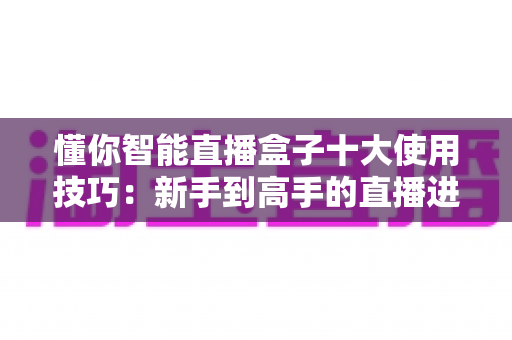 懂你智能直播盒子十大使用技巧：新手到高手的直播进阶实战全攻略