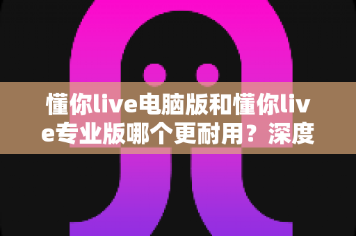 懂你live电脑版和懂你live专业版哪个更耐用?深度对比分析与选购全指南 懂你live电脑版和懂你live专业版哪个更耐用?深度对比分析与选购全指南